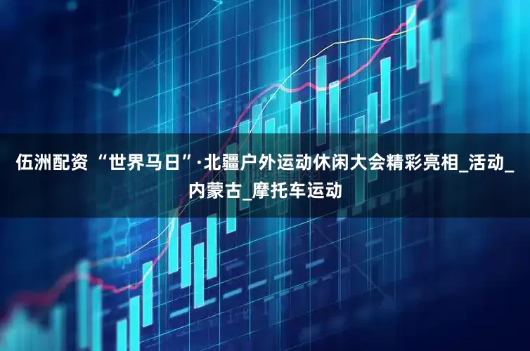 伍洲配资 “世界马日”·北疆户外运动休闲大会精彩亮相_活动_内蒙古_摩托车运动