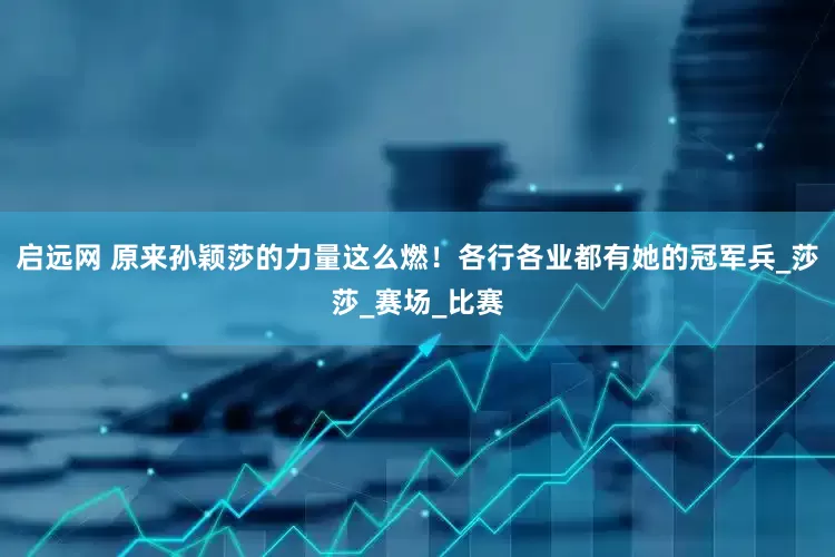 启远网 原来孙颖莎的力量这么燃！各行各业都有她的冠军兵_莎莎_赛场_比赛