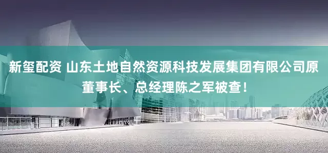 新玺配资 山东土地自然资源科技发展集团有限公司原董事长、总经理陈之军被查！