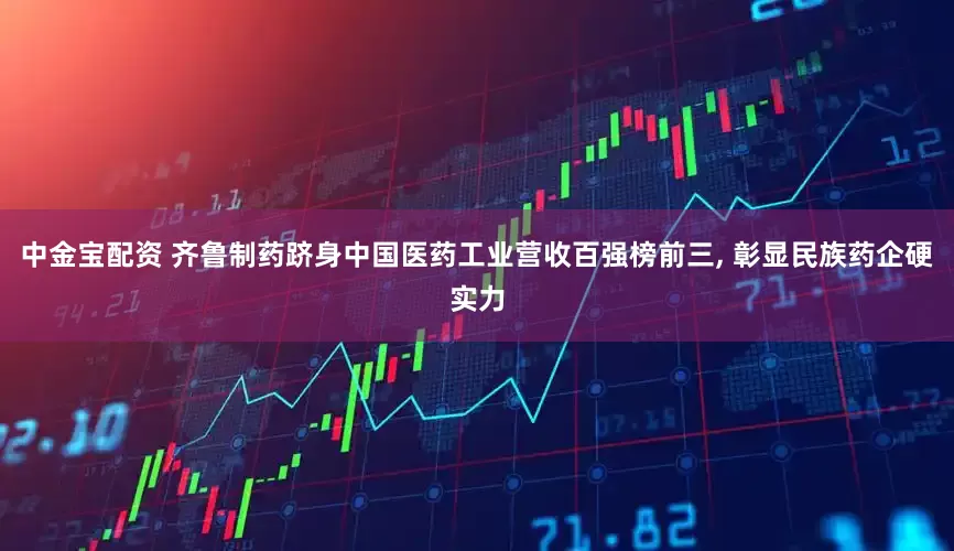 中金宝配资 齐鲁制药跻身中国医药工业营收百强榜前三, 彰显民族药企硬实力