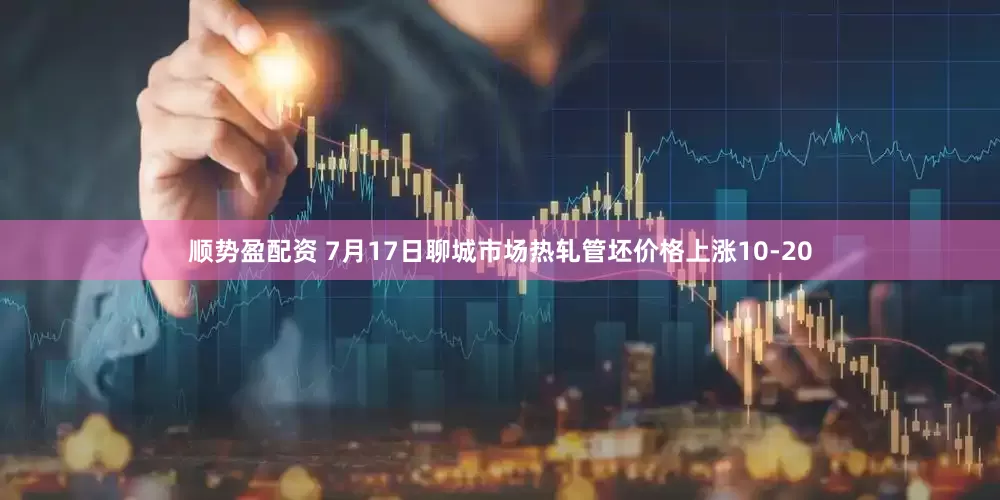 顺势盈配资 7月17日聊城市场热轧管坯价格上涨10-20