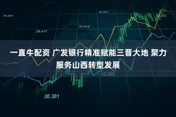 一直牛配资 广发银行精准赋能三晋大地 聚力服务山西转型发展
