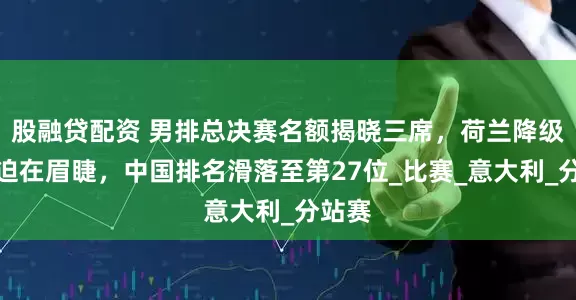 股融贷配资 男排总决赛名额揭晓三席，荷兰降级危机迫在眉睫，中国排名滑落至第27位_比赛_意大利_分站赛