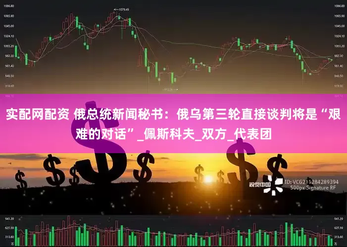 实配网配资 俄总统新闻秘书：俄乌第三轮直接谈判将是“艰难的对话”_佩斯科夫_双方_代表团