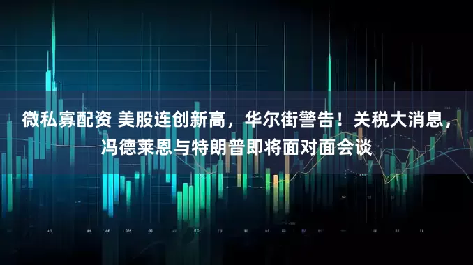 微私寡配资 美股连创新高，华尔街警告！关税大消息，冯德莱恩与特朗普即将面对面会谈