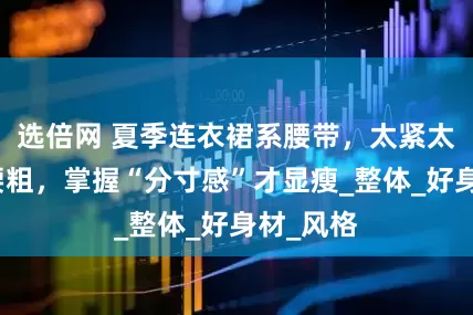 选倍网 夏季连衣裙系腰带，太紧太松都显腰粗，掌握“分寸感”才显瘦_整体_好身材_风格