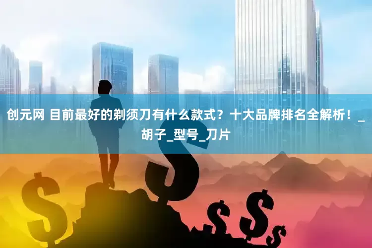 创元网 目前最好的剃须刀有什么款式？十大品牌排名全解析！_胡子_型号_刀片