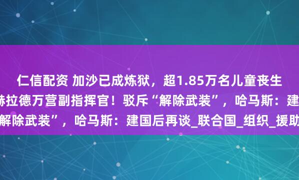 仁信配资 加沙已成炼狱，超1.85万名儿童丧生！以军：打死哈马斯谢赫拉德万营副指挥官！驳斥“解除武装”，哈马斯：建国后再谈_联合国_组织_援助