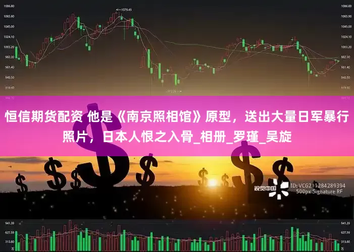 恒信期货配资 他是《南京照相馆》原型，送出大量日军暴行照片，日本人恨之入骨_相册_罗瑾_吴旋