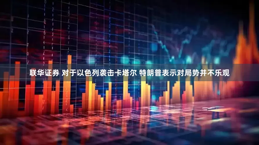 联华证券 对于以色列袭击卡塔尔 特朗普表示对局势并不乐观
