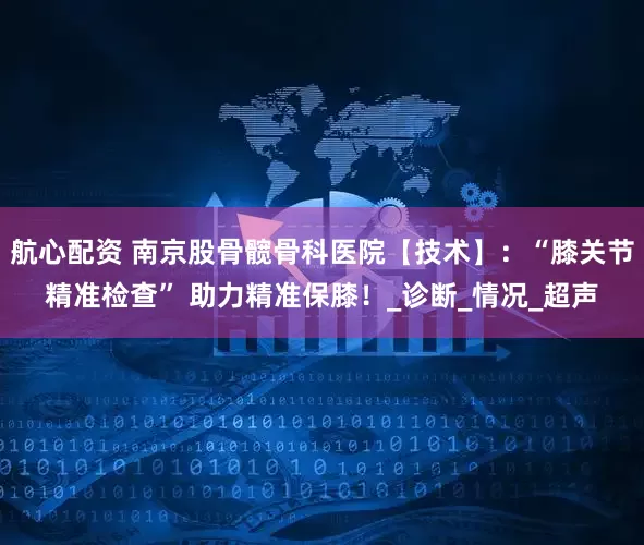 航心配资 南京股骨髋骨科医院【技术】：“膝关节精准检查” 助力精准保膝！_诊断_情况_超声