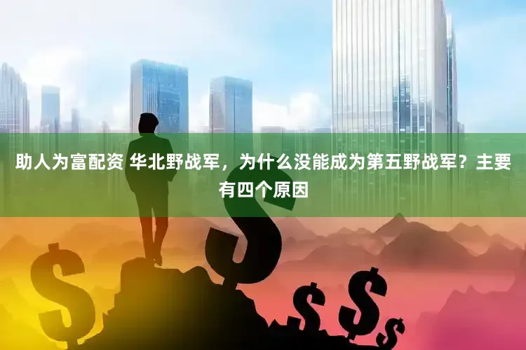 助人为富配资 华北野战军，为什么没能成为第五野战军？主要有四个原因