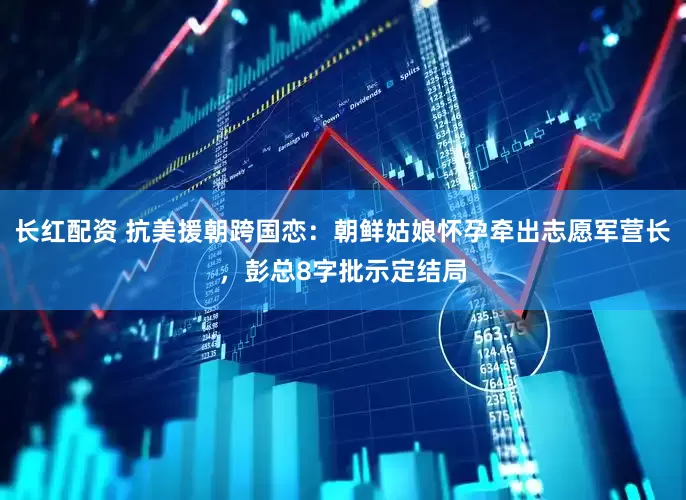 长红配资 抗美援朝跨国恋：朝鲜姑娘怀孕牵出志愿军营长，彭总8字批示定结局