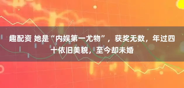 趣配资 她是“内娱第一尤物”，获奖无数，年过四十依旧美貌，至今却未婚