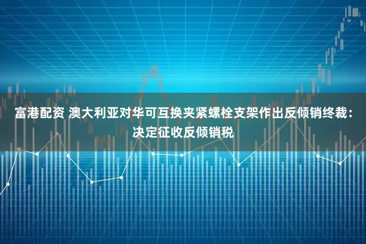 富港配资 澳大利亚对华可互换夹紧螺栓支架作出反倾销终裁：决定征收反倾销税