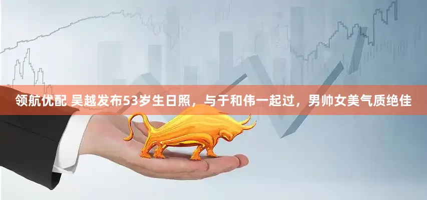 领航优配 吴越发布53岁生日照，与于和伟一起过，男帅女美气质绝佳