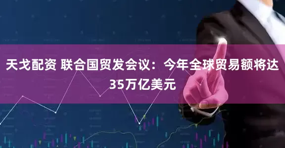 天戈配资 联合国贸发会议：今年全球贸易额将达35万亿美元