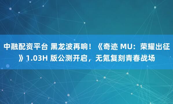 中融配资平台 黑龙波再响！《奇迹 MU：荣耀出征》1.03H 版公测开启，无氪复刻青春战场