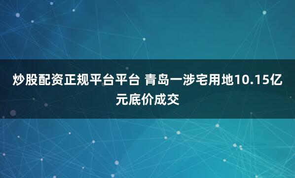 炒股配资正规平台平台 青岛一涉宅用地10.15亿元底价成交