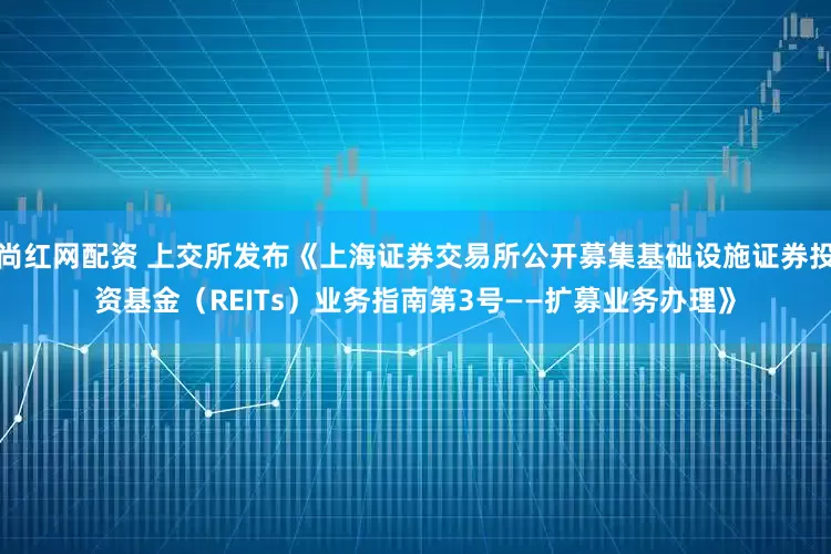 尚红网配资 上交所发布《上海证券交易所公开募集基础设施证券投资基金（REITs）业务指南第3号——扩募业务办理》