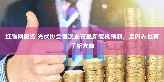 红腾网配资 光伏协会首次发布最新装机预测，反内卷也有了新方向